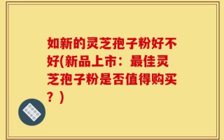 如新的灵芝孢子粉好不好(新品上市：最佳灵芝孢子粉是否值得购买？)