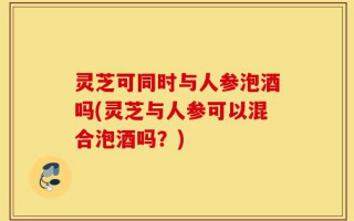 灵芝可同时与人参泡酒吗(灵芝与人参可以混合泡酒吗？)