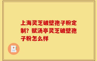 上海灵芝破壁孢子粉定制？赋汤亭灵芝破壁孢子粉怎么样