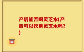产后能否喝灵芝水(产后可以饮用灵芝水吗？)