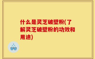 什么是灵芝破壁粉(了解灵芝破壁粉的功效和用途)