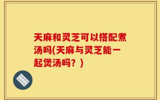 天麻和灵芝可以搭配煮汤吗(天麻与灵芝能一起煲汤吗？)