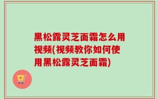 黑松露灵芝面霜怎么用视频(视频教你如何使用黑松露灵芝面霜)