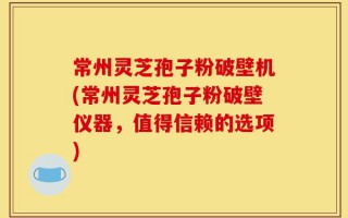 常州灵芝孢子粉破壁机(常州灵芝孢子粉破壁仪器，值得信赖的选项)