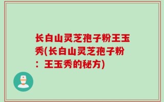 长白山灵芝孢子粉王玉秀(长白山灵芝孢子粉：王玉秀的秘方)