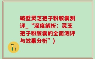 破壁灵芝孢子粉胶囊测评_“深度解析：灵芝孢子粉胶囊的全面测评与效果分析”)