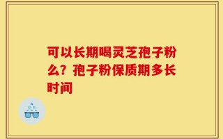可以长期喝灵芝孢子粉么？孢子粉保质期多长时间