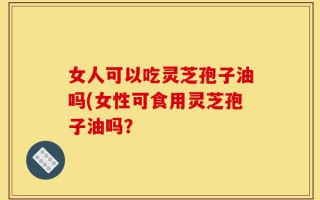 女人可以吃灵芝孢子油吗(女性可食用灵芝孢子油吗？