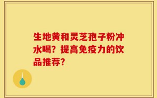 生地黄和灵芝孢子粉冲水喝？提高免疫力的饮品推荐？