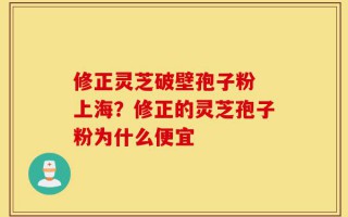 修正灵芝破壁孢子粉 上海？修正的灵芝孢子粉为什么便宜