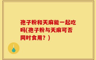 孢子粉和天麻能一起吃吗(孢子粉与天麻可否同时食用？)