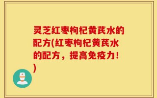 灵芝红枣枸杞黄芪水的配方(红枣枸杞黄芪水的配方，提高免疫力！)