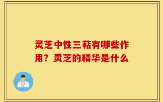 灵芝中性三萜有哪些作用？灵芝的精华是什么