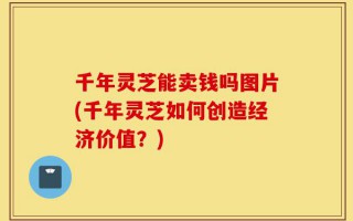 千年灵芝能卖钱吗图片(千年灵芝如何创造经济价值？)