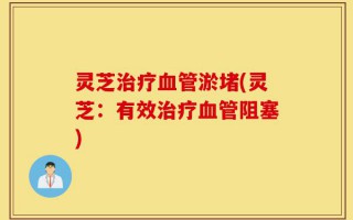 灵芝治疗血管淤堵(灵芝：有效治疗血管阻塞)