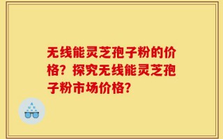 无线能灵芝孢子粉的价格？探究无线能灵芝孢子粉市场价格？