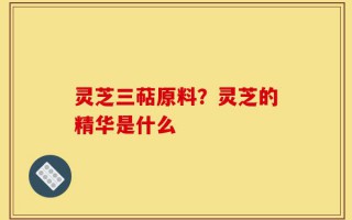 灵芝三萜原料？灵芝的精华是什么