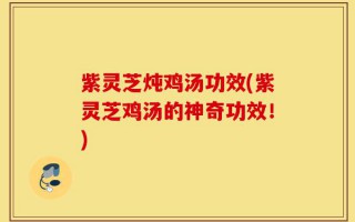 紫灵芝炖鸡汤功效(紫灵芝鸡汤的神奇功效！)