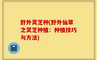 野外灵芝种(野外仙草之灵芝种植：种植技巧与方法)