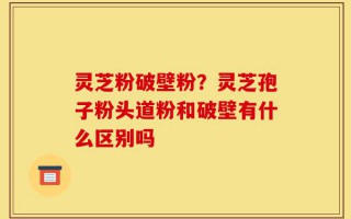 灵芝粉破壁粉？灵芝孢子粉头道粉和破壁有什么区别吗