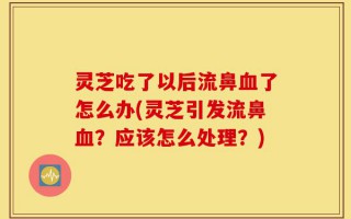 灵芝吃了以后流鼻血了怎么办(灵芝引发流鼻血？应该怎么处理？)