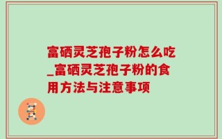 富硒灵芝孢子粉怎么吃_富硒灵芝孢子粉的食用方法与注意事项