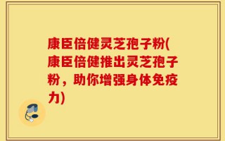 康臣倍健灵芝孢子粉(康臣倍健推出灵芝孢子粉，助你增强身体免疫力)