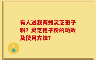 有人送我两瓶灵芝孢子粉？灵芝孢子粉的功效及使用方法？