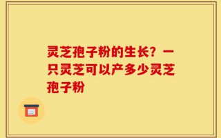 灵芝孢子粉的生长？一只灵芝可以产多少灵芝孢子粉