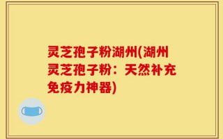 灵芝孢子粉湖州(湖州灵芝孢子粉：天然补充免疫力神器)