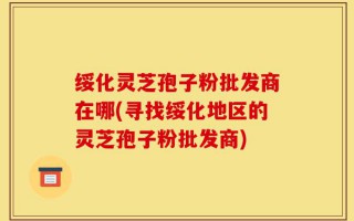 绥化灵芝孢子粉批发商在哪(寻找绥化地区的灵芝孢子粉批发商)