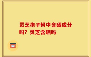 灵芝孢子粉中含硒成分吗？灵芝含硒吗