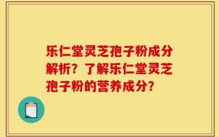 乐仁堂灵芝孢子粉成分解析？了解乐仁堂灵芝孢子粉的营养成分？