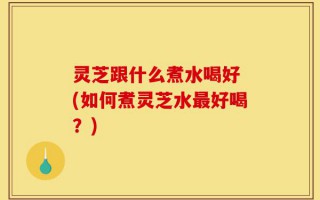 灵芝跟什么煮水喝好 (如何煮灵芝水最好喝？)