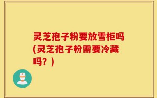 灵芝孢子粉要放雪柜吗(灵芝孢子粉需要冷藏吗？)