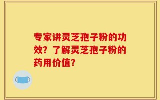 专家讲灵芝孢子粉的功效？了解灵芝孢子粉的药用价值？