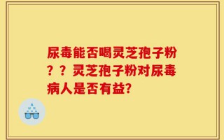 尿毒能否喝灵芝孢子粉？？灵芝孢子粉对尿毒病人是否有益？