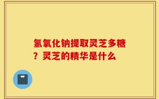 氢氧化钠提取灵芝多糖？灵芝的精华是什么