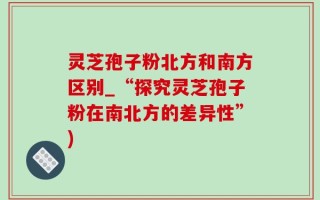 灵芝孢子粉北方和南方区别_“探究灵芝孢子粉在南北方的差异性”)