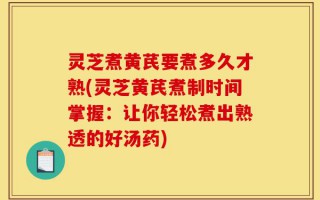 灵芝煮黄芪要煮多久才熟(灵芝黄芪煮制时间掌握：让你轻松煮出熟透的好汤药)