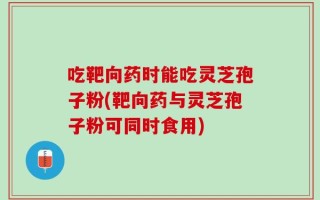 吃靶向药时能吃灵芝孢子粉(靶向药与灵芝孢子粉可同时食用)