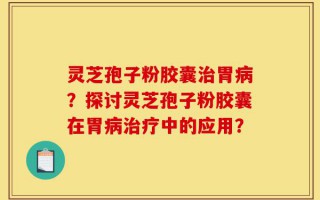 灵芝孢子粉胶囊治胃病？探讨灵芝孢子粉胶囊在胃病治疗中的应用？