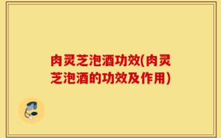肉灵芝泡酒功效(肉灵芝泡酒的功效及作用)