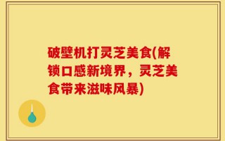 破壁机打灵芝美食(解锁口感新境界，灵芝美食带来滋味风暴)
