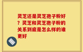 灵芝还是灵芝孢子粉好？灵芝和灵芝孢子粉的关系到底是怎么样的谁更好