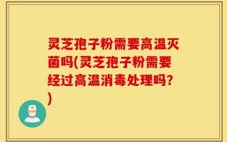 灵芝孢子粉需要高温灭菌吗(灵芝孢子粉需要经过高温消毒处理吗？)