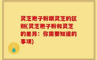 灵芝袍子粉跟灵芝的区别(灵芝袍子粉和灵芝的差异：你需要知道的事项)