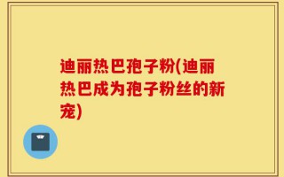 迪丽热巴孢子粉(迪丽热巴成为孢子粉丝的新宠)