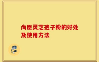 尚臣灵芝孢子粉的好处及使用方法