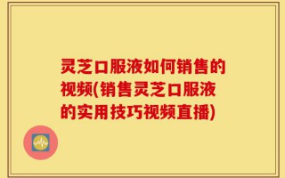 灵芝口服液如何销售的视频(销售灵芝口服液的实用技巧视频直播)